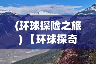 (环球探险之旅) 【环球探奇】：从沙漠绿洲到北极冰原，揭秘自然奇观与人类智慧的融合之旅